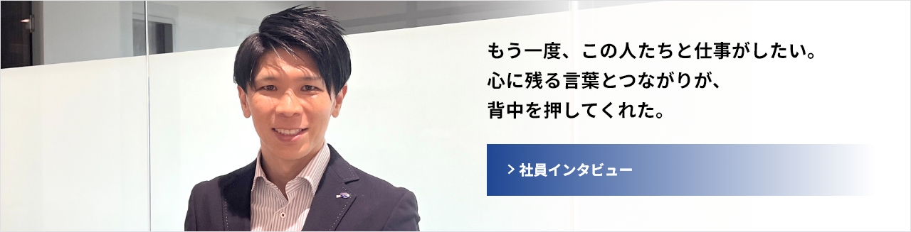 もう一度、この人たちと仕事がしたい。心に残る言葉とつながりが、背中を押してくれた。　社員インタビューへ