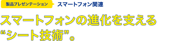 スマートフォンの進化を支える"シート技術"。