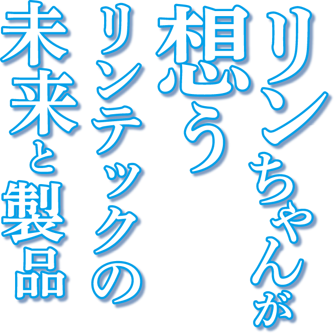 リンちゃんが想うリンテックの未来と製品