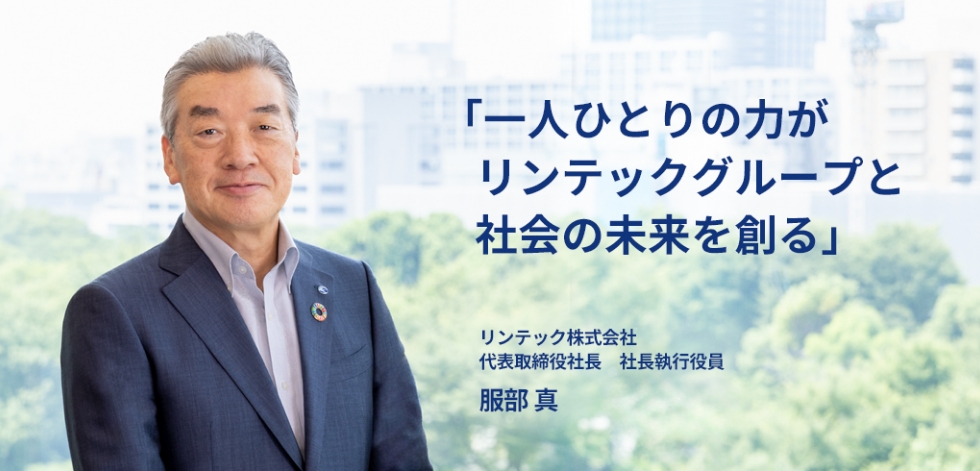 厳しい事業環境下においても成長できる強靭な企業体質をつくる。長期ビジョンの実現に向けてグループ会社が一丸となって取り組みを加速していきます。 リンテック株式会社 代表取締役社長　社長執行役員 服部 真